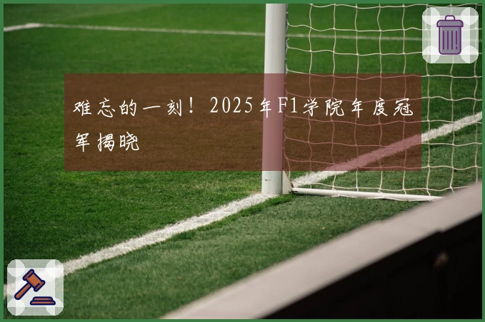 难忘的一刻！2025年F1学院年度冠军揭晓