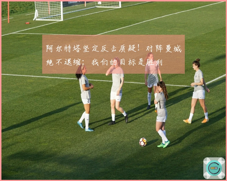 阿尔特塔坚定反击质疑！对阵曼城绝不退缩：我们的目标是胜利