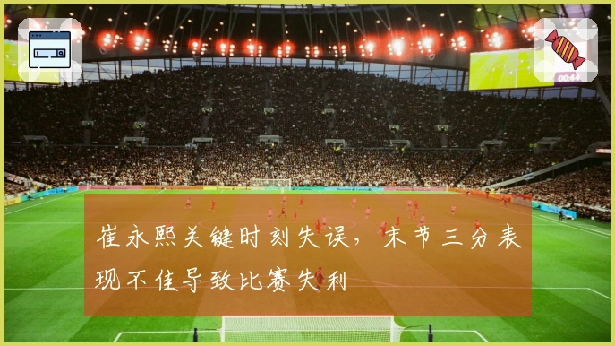 崔永熙关键时刻失误，末节三分表现不佳导致比赛失利