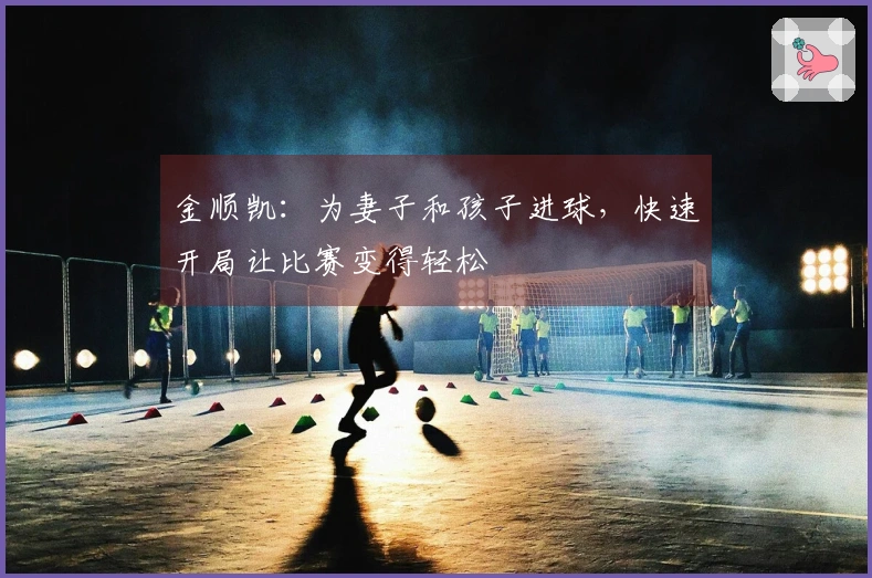 金顺凯：为妻子和孩子进球，快速开局让比赛变得轻松