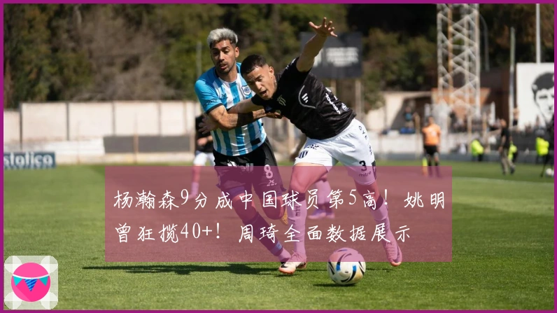 杨瀚森9分成中国球员第5高！姚明曾狂揽40+！周琦全面数据展示