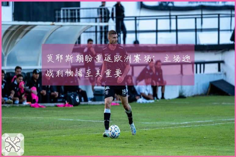 莫耶斯期盼重返欧洲赛场；主场迎战利物浦至关重要