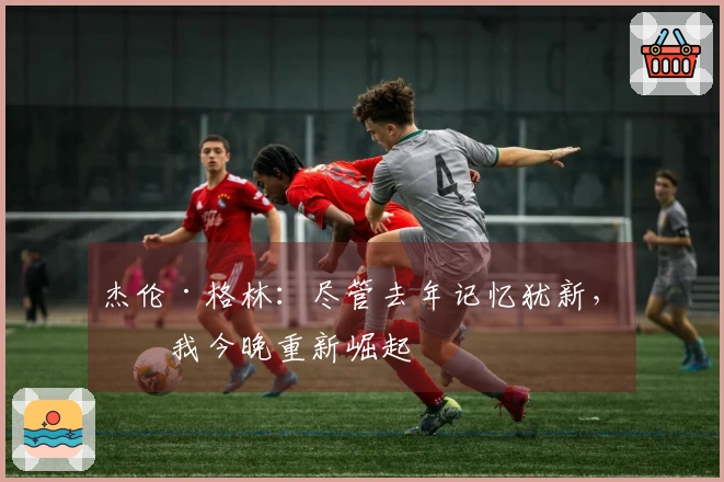 杰伦·格林：尽管去年记忆犹新，但我今晚重新崛起