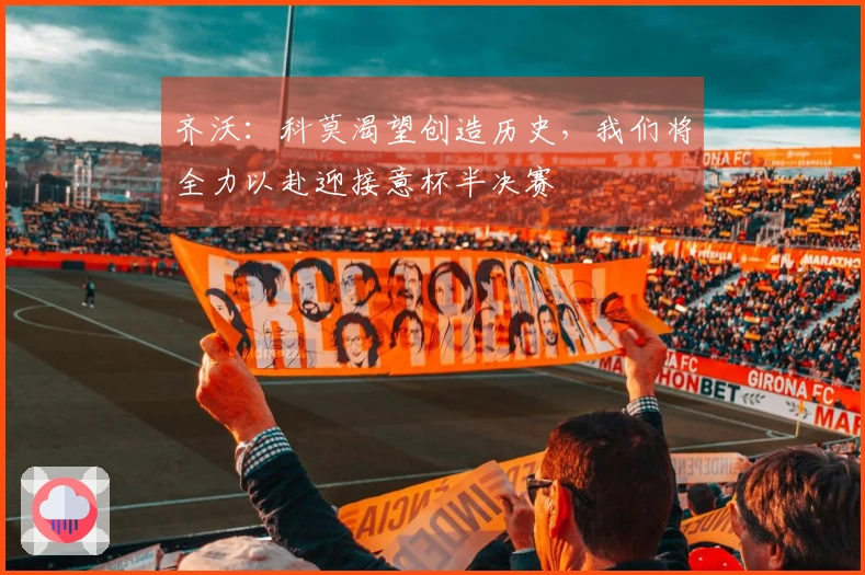 齐沃：科莫渴望创造历史，我们将全力以赴迎接意杯半决赛