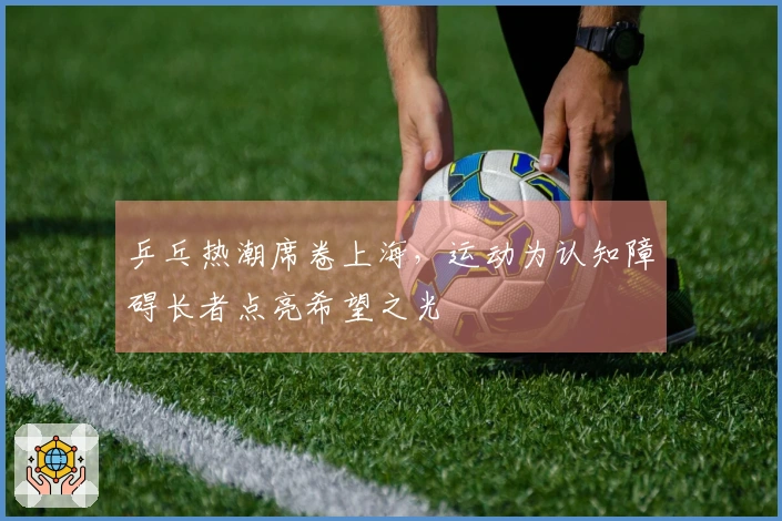 乒乓热潮席卷上海，运动为认知障碍长者点亮希望之光