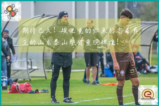 期待已久！埃里克的归来标志着真正的山东泰山即将重现辉煌！