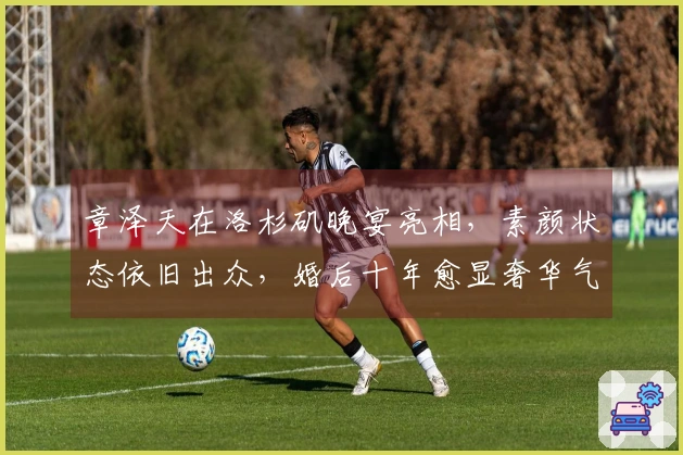 章泽天在洛杉矶晚宴亮相，素颜状态依旧出众，婚后十年愈显奢华气质