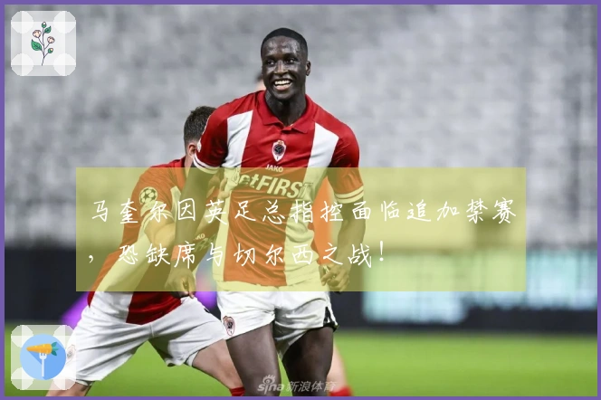 马奎尔因英足总指控面临追加禁赛，恐缺席与切尔西之战！