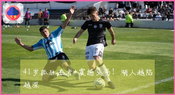 41岁孤独王者+震撼交易！湖人越陷越深