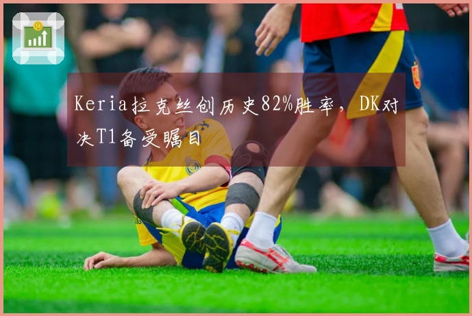 Keria拉克丝创历史82%胜率，DK对决T1备受瞩目