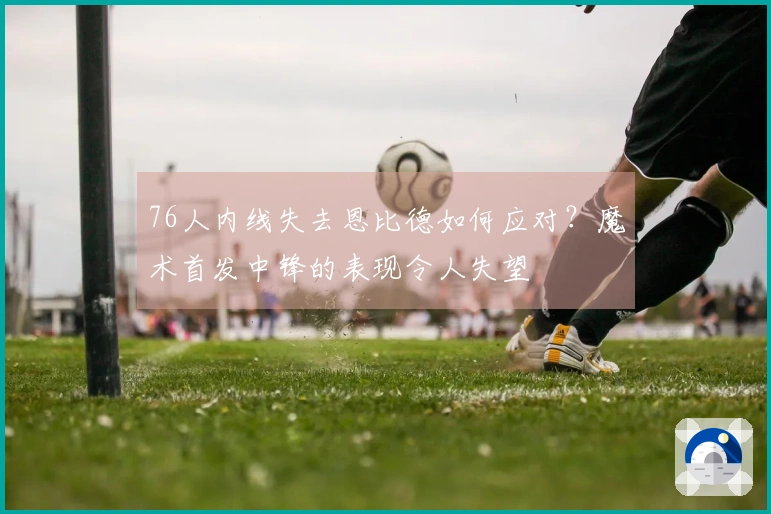 76人内线失去恩比德如何应对？魔术首发中锋的表现令人失望