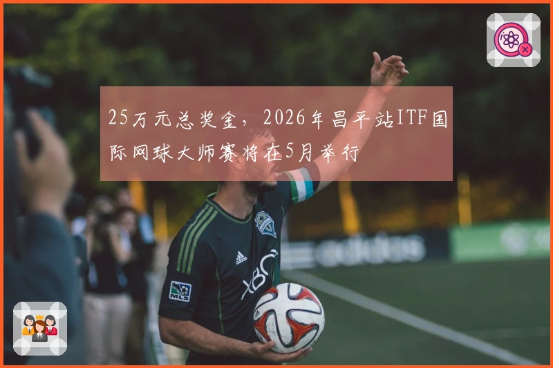 25万元总奖金，2026年昌平站ITF国际网球大师赛将在5月举行