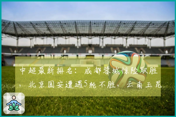 中超最新排名：成都蓉城惊险取胜，北京国安遭遇5轮不胜，云南玉昆惨败