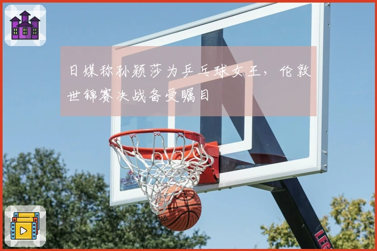 日媒称孙颖莎为乒乓球女王，伦敦世锦赛决战备受瞩目