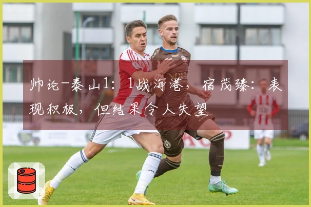 帅论-泰山1：1战海港，宿茂臻：表现积极，但结果令人失望