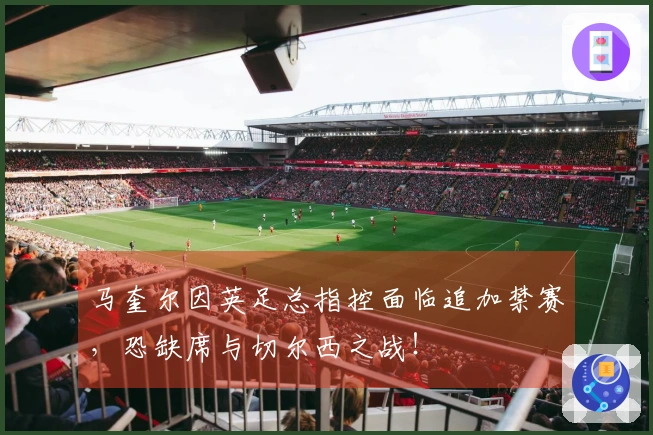马奎尔因英足总指控面临追加禁赛，恐缺席与切尔西之战！