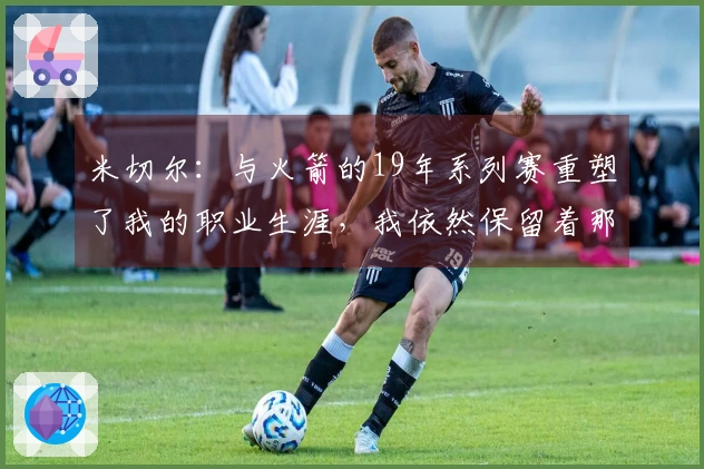 米切尔：与火箭的19年系列赛重塑了我的职业生涯，我依然保留着那些视频