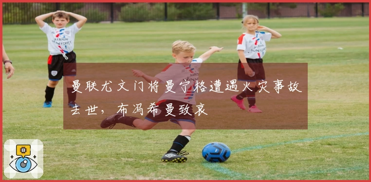 曼联尤文门将曼宁格遭遇火灾事故去世，布冯希曼致哀