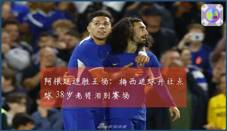阿根廷连胜五场：梅西进球并让点球 38岁老将泪别赛场