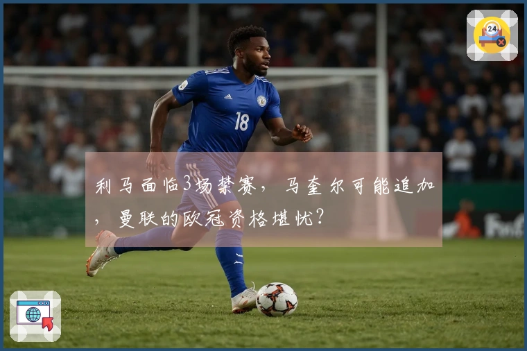 利马面临3场禁赛，马奎尔可能追加，曼联的欧冠资格堪忧？