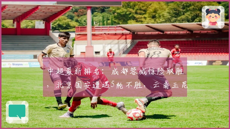 中超最新排名：成都蓉城惊险取胜，北京国安遭遇5轮不胜，云南玉昆惨败